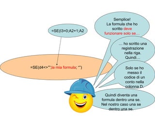 =SE(d4<>””; la mia formula ; “”) =SE(I3=0;A2+1;A2 Semplice! La formula che ho scritto  deve funzionare solo se… …  ho scritto una registrazione nella riga. Quindi… Solo se ho messo il codice di un conto nella colonna D. Quindi diventa una formula dentro una se. Nel nostro caso una se dentro una se. 