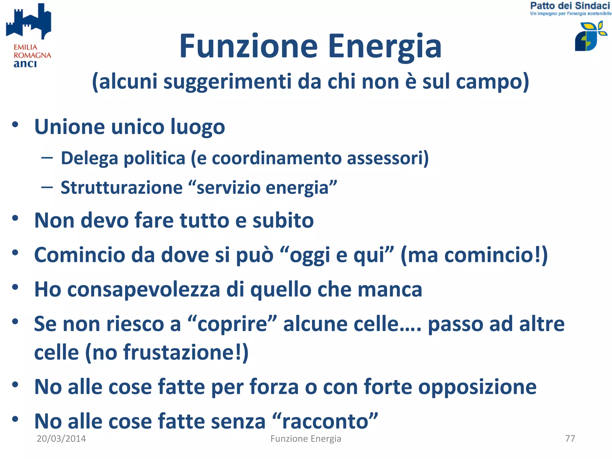 Funzione Energia
(alcuni suggerimenti da chi non è sul campo)
• Unione unico luogo
– Delega politica (e coordinamento assessori)
– Strutturazione “servizio energia”
• Non devo fare tutto e subito
• Comincio da dove si può “oggi e qui” (ma comincio!)
• Ho consapevolezza di quello che manca
• Se non riesco a “coprire” alcune celle…. passo ad altre
celle (no frustazione!)
• No alle cose fatte per forza o con forte opposizione
• No alle cose fatte senza “racconto”
20/03/2014 Funzione Energia 77
 