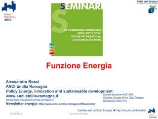 Alessandro Rossi
ANCI Emilia Romagna
Policy Energy, innovation and sustaineable development
www.anci.emilia-romagna.it
alessandro.rossi@anci.emilia-romagna.it
Newsletter energia: http://www.anci.emilia-romagna.it/Newsletter
Cartelle web del GdL Energia  http://tinyurl.com/bn6vk6t
1Funzione Energia
Canale youtube ANCI-ER
Cartella Google Drive GdL Energia
Slideshare ANCI ER
20/03/2014
Funzione Energia
 