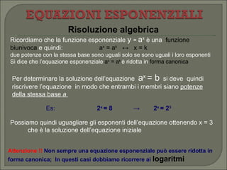 Risoluzione algebrica Per determinare la soluzione dell’equazione  a x  = b   si deve  quindi riscrivere l’equazione  in modo che entrambi i membri siano  potenze della stessa base  a   Es:  2 x  = 8  ->  2 x  = 2 3 Ricordiamo che la funzione esponenziale  y  =  a x  è una  funzione  biunivoca  e quindi:  a x  = a k  ↔  x = k due potenze con la stessa base sono uguali solo se sono uguali i loro esponenti  Si dice che l’equazione esponenziale  a x  = a k  è ridotta in  forma canonica Possiamo quindi uguagliare gli esponenti dell’equazione ottenendo x = 3  che è la soluzione dell’equazione iniziale Attenzione !!  Non sempre una equazione esponenziale può essere ridotta in forma canonica;  In questi casi dobbiamo ricorrere ai  logaritmi 