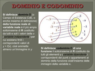 DOMINIO E CODOMINIO Si definisce  dominio D   (o Campo di Esistenza CdE, o anche insieme di definizione)  della funzione reale di variabile reale  è il più ampio sottoinsieme di  R  costituito da tutti e soli i valori della  x ( variabile indipendente )  per cui esistano finiti i corrispondenti valori di  y  =  f(x), cioè ammetta almeno un’immagine in y Si definisce  codominio C  di una funzione  il sottoinsieme di  R  costituito da tutti gli elementi y  ( variabile dipendente ).  corrispondenti dei punti  x  appartenenti al dominio della funzione cioèl’insieme delle immagini della variabile x. 