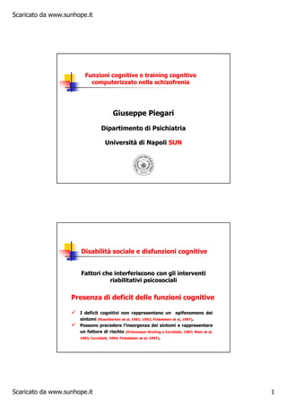 Scaricato da www.sunhope.it
Scaricato da www.sunhope.it 1
Giuseppe PiegariGiuseppe Piegari
Dipartimento di PsichiatriaDipartimento di Psichiatria
Università di NapoliUniversità di Napoli SUNSUN
Funzioni cognitive e training cognitivoFunzioni cognitive e training cognitivo
computerizzato nella schizofreniacomputerizzato nella schizofrenia
Presenza di deficit delle funzioni cognitivePresenza di deficit delle funzioni cognitive
II deficitdeficit ccognitivognitivii nononn rappresentanorappresentano unun epiepifenomenofenomeno deidei
ssintomiintomi (Nuechterlein(Nuechterlein etet al,al, 19911991;; 19921992;; FinkelsteinFinkelstein etet al,al, 19971997))..
PossonoPossono precedereprecedere l’insorgenzal’insorgenza deidei sintomisintomi ee rappresentarerappresentare
unun fattorefattore didi rischiorischio (Erlenmeyer(Erlenmeyer--KimlingKimling ee Cornblatt,Cornblatt, 19871987;; MainMain etet al,al,
19921992;; Cornblatt,Cornblatt, 19941994;; FinkelsteinFinkelstein etet alal;; 19971997))..
Disabilità sociale eDisabilità sociale e disfunzioni cognitivedisfunzioni cognitive
Fattori che interferiscono con gli interventiFattori che interferiscono con gli interventi
riabilitativi psicosocialiriabilitativi psicosociali
 