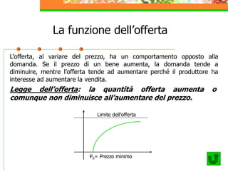 La funzione dell’offerta
L’offerta, al variare del prezzo, ha un comportamento opposto alla
domanda. Se il prezzo di un bene aumenta, la domanda tende a
diminuire, mentre l’offerta tende ad aumentare perché il produttore ha
interesse ad aumentare la vendita.
Legge dell’offerta: la quantità offerta aumenta o
comunque non diminuisce all’aumentare del prezzo.
Limite dell’offerta
P0= Prezzo minimo
 