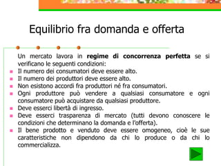 Equilibrio fra domanda e offerta
Un mercato lavora in regime di concorrenza perfetta se si
verificano le seguenti condizioni:
 Il numero dei consumatori deve essere alto.
 Il numero dei produttori deve essere alto.
 Non esistono accordi fra produttori né fra consumatori.
 Ogni produttore può vendere a qualsiasi consumatore e ogni
consumatore può acquistare da qualsiasi produttore.
 Deve esserci libertà di ingresso.
 Deve esserci trasparenza di mercato (tutti devono conoscere le
condizioni che determinano la domanda e l’offerta).
 Il bene prodotto e venduto deve essere omogeneo, cioè le sue
caratteristiche non dipendono da chi lo produce o da chi lo
commercializza.
 