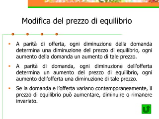 Modifica del prezzo di equilibrio
 A parità di offerta, ogni diminuzione della domanda
determina una diminuzione del prezzo di equilibrio, ogni
aumento della domanda un aumento di tale prezzo.
 A parità di domanda, ogni diminuzione dell’offerta
determina un aumento del prezzo di equilibrio, ogni
aumento dell’offerta una diminuzione di tale prezzo.
 Se la domanda e l’offerta variano contemporaneamente, il
prezzo di equilibrio può aumentare, diminuire o rimanere
invariato.
 