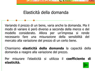 Elasticità della domanda
Variando il prezzo di un bene, varia anche la domanda. Ma il
modo di variare è però diverso a seconda della merce e del
modello considerato. Allora per un’impresa si rende
necessario fare una misurazione della sensibilità del
mercato alla variazione del prezzo di un certo bene.
Chiamiamo elasticità della domanda la capacità della
domanda a reagire alla variazione del prezzo.
Per misurare l’elasticità si utilizza il coefficiente di
elasticità.
 