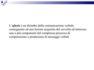 L’afasia è un disturbo della comunicazione verbale
conseguente ad una lesione acquisita del cervello ed interessa
una o più componenti del complesso processo di
comprensione e produzione di messaggi verbali
 