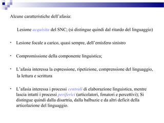 Alcune caratteristiche dell’afasia:
Lesione acquisita del SNC; (si distingue quindi dal ritardo del linguaggio)
• Lesione focale a carico, quasi sempre, dell’emisfero sinistro
• Compromissione della componente linguistica;
• L’afasia interessa la espressione, ripetizione, comprensione del linguaggio,
la lettura e scrittura
• L’afasia interessa i processi centrali di elaborazione linguistica, mentre
lascia intatti i processi periferici (articolatori, fonatori e percettivi); Si
distingue quindi dalla disartria, dalla balbuzie e da altri deficit della
articolazione del linguaggio.
 