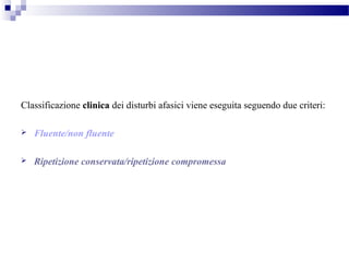 Classificazione clinica dei disturbi afasici viene eseguita seguendo due criteri:
 Fluente/non fluente
 Ripetizione conservata/ripetizione compromessa
 