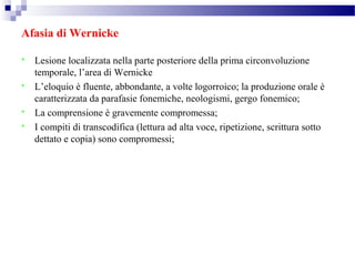 Afasia di Wernicke
 Lesione localizzata nella parte posteriore della prima circonvoluzione
temporale, l’area di Wernicke
 L’eloquio è fluente, abbondante, a volte logorroico; la produzione orale è
caratterizzata da parafasie fonemiche, neologismi, gergo fonemico;
 La comprensione è gravemente compromessa;
 I compiti di transcodifica (lettura ad alta voce, ripetizione, scrittura sotto
dettato e copia) sono compromessi;
 