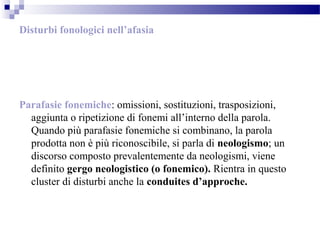 Disturbi fonologici nell’afasia
Parafasie fonemiche: omissioni, sostituzioni, trasposizioni,
aggiunta o ripetizione di fonemi all’interno della parola.
Quando più parafasie fonemiche si combinano, la parola
prodotta non è più riconoscibile, si parla di neologismo; un
discorso composto prevalentemente da neologismi, viene
definito gergo neologistico (o fonemico). Rientra in questo
cluster di disturbi anche la conduites d’approche.
 