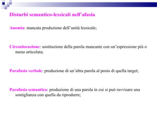Disturbi semantico-lessicali nell’afasia
Anomia: mancata produzione dell’unità lessicale;
Circonlocuzione: sostituzione della parola mancante con un’espressione più o
meno articolata;
Parafasia verbale: produzione di un’altra parola al posto di quella target;
Parafasia semantica: produzione di una parola in cui si può ravvisare una
somiglianza con quella da riprodurre;
 