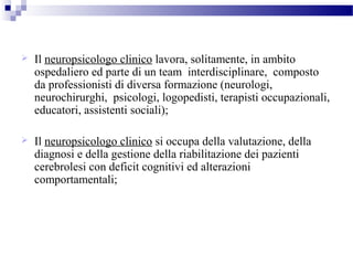  Il neuropsicologo clinico lavora, solitamente, in ambito
ospedaliero ed parte di un team interdisciplinare, composto
da professionisti di diversa formazione (neurologi,
neurochirurghi, psicologi, logopedisti, terapisti occupazionali,
educatori, assistenti sociali);
 Il neuropsicologo clinico si occupa della valutazione, della
diagnosi e della gestione della riabilitazione dei pazienti
cerebrolesi con deficit cognitivi ed alterazioni
comportamentali;
 