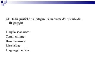 Abilità linguistiche da indagare in un esame dei disturbi del
linguaggio:
Eloquio spontaneo
Comprensione
Denominazione
Ripetizione
Linguaggio scritto
 