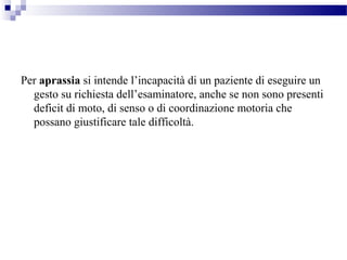 Per aprassia si intende l’incapacità di un paziente di eseguire un
gesto su richiesta dell’esaminatore, anche se non sono presenti
deficit di moto, di senso o di coordinazione motoria che
possano giustificare tale difficoltà.
 
