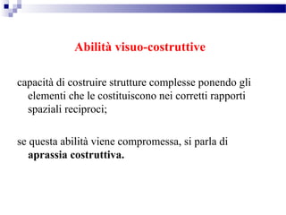 Abilità visuo-costruttive
capacità di costruire strutture complesse ponendo gli
elementi che le costituiscono nei corretti rapporti
spaziali reciproci;
se questa abilità viene compromessa, si parla di
aprassia costruttiva.
 