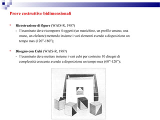 Prove costruttive bidimensionali
 Ricostruzione di figure (WAIS-R, 1987)
- l’esaminato deve ricomporre 4 oggetti (un manichino, un profilo umano, una
mano, un elefante) mettendo insieme i vari elementi avendo a disposizione un
tempo max (120”-180”);
 Disegno con Cubi (WAIS-R, 1987)
- l’esaminato deve mettere insieme i vari cubi per costruire 10 disegni di
complessità crescente avendo a disposizione un tempo max (60”-120”);
 
