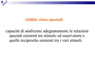 Abilità visuo-spaziali
capacità di analizzare adeguatamente le relazioni
spaziali esistenti tra stimolo ed osservatore e
quelle reciproche esistenti tra i vari stimoli.
 