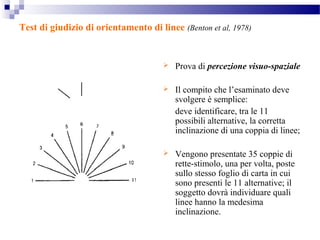 Test di giudizio di orientamento di linee (Benton et al, 1978)
 Prova di percezione visuo-spaziale
 Il compito che l’esaminato deve
svolgere è semplice:
deve identificare, tra le 11
possibili alternative, la corretta
inclinazione di una coppia di linee;
 Vengono presentate 35 coppie di
rette-stimolo, una per volta, poste
sullo stesso foglio di carta in cui
sono presenti le 11 alternative; il
soggetto dovrà individuare quali
linee hanno la medesima
inclinazione.
 