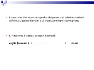 L'attenzione è un processo cognitivo che permette di selezionare stimoli
ambientali, ignorandone altri e di organizzare risposte appropriate;
 L’Attenzione è legata al concetto di arousal :
veglia (arousal ) coma
 