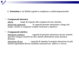 L’Attenzione è un’abilità cognitiva complessa e multicomponenziale:
 Componenti intensive
allerta tempi di risposta alla comparsa di uno stimolo;
attenzione sostenuta la capacità prestare attenzione a lungo nel
tempo, mentre si eseguono compiti monotoni e ripetitivi;
 Componenti selettive
attenzione selettiva capacità di prestare attenzione ad uno stimolo
specifico (target) inserito tra altri stimoli (distrattori) senza lasciarsi
distrarre
attenzione divisa capacità di ripartire la propria attenzione tra più
stimoli riguardanti diversi modalità sensoriali (es. uditivo e visivo)
 