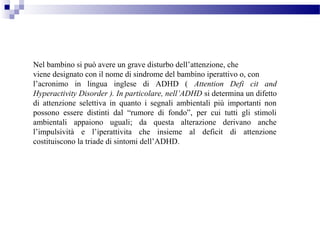 Nel bambino si può avere un grave disturbo dell’attenzione, che
viene designato con il nome di sindrome del bambino iperattivo o, con
l’acronimo in lingua inglese di ADHD ( Attention Defi cit and
Hyperactivity Disorder ). In particolare, nell’ADHD si determina un difetto
di attenzione selettiva in quanto i segnali ambientali più importanti non
possono essere distinti dal “rumore di fondo”, per cui tutti gli stimoli
ambientali appaiono uguali; da questa alterazione derivano anche
l’impulsività e l’iperattivita che insieme al deficit di attenzione
costituiscono la triade di sintomi dell’ADHD.
 