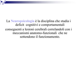 La Neuropsicologia è la disciplina che studia i
deficit cognitivi e comportamentali
conseguenti a lesioni cerebrali correlandoli con i
meccanismi anatomo-funzionali che ne
sottendono il funzionamento.
 