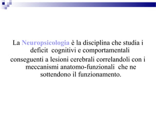 La Neuropsicologia è la disciplina che studia i
deficit cognitivi e comportamentali
conseguenti a lesioni cerebrali correlandoli con i
meccanismi anatomo-funzionali che ne
sottendono il funzionamento.
 