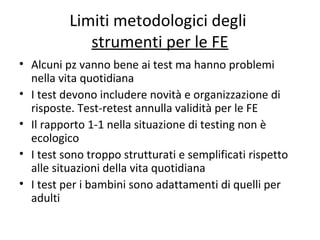 Limiti metodologici degli
strumenti per le FE
• Alcuni pz vanno bene ai test ma hanno problemi
nella vita quotidiana
• I test devono includere novità e organizzazione di
risposte. Test-retest annulla validità per le FE
• Il rapporto 1-1 nella situazione di testing non è
ecologico
• I test sono troppo strutturati e semplificati rispetto
alle situazioni della vita quotidiana
• I test per i bambini sono adattamenti di quelli per
adulti
 