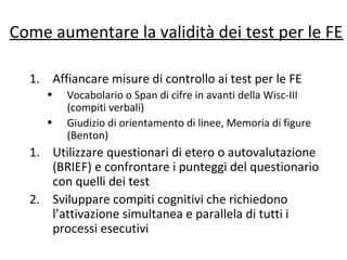 Come aumentare la validità dei test per le FE
1. Affiancare misure di controllo ai test per le FE
• Vocabolario o Span di cifre in avanti della Wisc-III
(compiti verbali)
• Giudizio di orientamento di linee, Memoria di figure
(Benton)
1. Utilizzare questionari di etero o autovalutazione
(BRIEF) e confrontare i punteggi del questionario
con quelli dei test
2. Sviluppare compiti cognitivi che richiedono
l’attivazione simultanea e parallela di tutti i
processi esecutivi
 