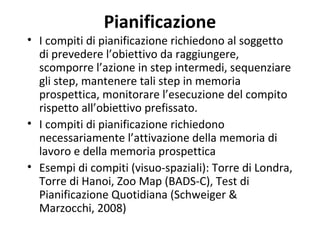 Pianificazione
• I compiti di pianificazione richiedono al soggetto
di prevedere l’obiettivo da raggiungere,
scomporre l’azione in step intermedi, sequenziare
gli step, mantenere tali step in memoria
prospettica, monitorare l’esecuzione del compito
rispetto all’obiettivo prefissato.
• I compiti di pianificazione richiedono
necessariamente l’attivazione della memoria di
lavoro e della memoria prospettica
• Esempi di compiti (visuo-spaziali): Torre di Londra,
Torre di Hanoi, Zoo Map (BADS-C), Test di
Pianificazione Quotidiana (Schweiger &
Marzocchi, 2008)
 