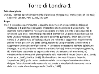 Torre di Londra-1
Articolo originale
Shallice, T.(1982). Specific impairments of planning. Philosophical Transactions of the Royal
Society of London, Part. B, 298, 199-209.
Scopo
Il test è stato ideato per misurare le capacità di mettere in atto processi di decisione
strategica e di pianificare soluzioni efficaci tese alla risoluzione di un compito. Per
risolvere molti problemi è necessario anticipare e tenere a mente le conseguenze di
un'azione sulle altre. Tale interdipendenza di elementi di un problema complesso è di
fatto una caratteristica di molte situazioni della vita quotidiana. Il test della Torre di
Londra è un problema a difficoltà graduale che richiede al soggetto di muovere delle
palline forate, poste in una certa configurazione su una particolare struttura fino a
raggiungere una nuova configurazione . A tale scopo è necessario adottare opportune
strategie. In particolare sono richieste tre operazioni: (a) formulare un piano generale,
(b) identificare sottomete ed organizzarle entro una sequenza di movimenti, (c)
conservare le sottomete e il piano generale nella memoria di lavoro (Morris et al., 1988;
Owen et al., 1990; Shallice, 1982). Shallice chiama in causa il Sistema Attentivo
Supervisore (SAS) quale centro presieduto dalla corteccia prefrontale e deputato a
dirigere l'attenzione verso le necessarie sottomete e a trasferire l'attenzione stessa
dalle sottomete allo schema generale (Shallice, 1982).
 