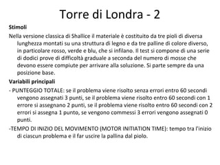 Torre di Londra - 2
Stimoli
Nella versione classica di Shallice il materiale è costituito da tre pioli di diversa
lunghezza montati su una struttura di legno e da tre palline di colore diverso,
in particolare rosso, verde e blu, che si infilano. Il test si compone di una serie
di dodici prove di difficoltà graduale a seconda del numero di mosse che
devono essere compiute per arrivare alla soluzione. Si parte sempre da una
posizione base.
Variabili principali
- PUNTEGGIO TOTALE: se il problema viene risolto senza errori entro 60 secondi
vengono assegnati 3 punti, se il problema viene risolto entro 60 secondi con 1
errore si assegnano 2 punti, se il problema viene risolto entro 60 secondi con 2
errori si assegna 1 punto, se vengono commessi 3 errori vengono assegnati 0
punti.
-TEMPO DI INIZIO DEL MOVIMENTO (MOTOR INITIATION TIME): tempo tra l'inizio
di ciascun problema e il far uscire la pallina dal piolo.
 