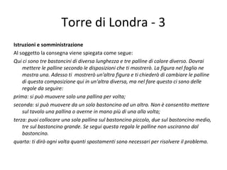 Torre di Londra - 3
Istruzioni e somministrazione
Al soggetto la consegna viene spiegata come segue:
Qui ci sono tre bastoncini di diversa lunghezza e tre palline di colore diverso. Dovrai
mettere le palline secondo le disposizioni che ti mostrerò. La figura nel foglio ne
mostra una. Adesso ti mostrerò un'altra figura e ti chiederò di cambiare le palline
di questa composizione qui in un'altra diversa, ma nel fare questo ci sono delle
regole da seguire:
prima: si può muovere solo una pallina per volta;
seconda: si può muovere da un solo bastoncino ad un altro. Non è consentito mettere
sul tavolo una pallina o averne in mano più di una alla volta;
terza: puoi collocare una sola pallina sul bastoncino piccolo, due sul bastoncino medio,
tre sul bastoncino grande. Se segui questa regola le palline non usciranno dal
bastoncino.
quarta: ti dirò ogni volta quanti spostamenti sono necessari per risolvere il problema.
 