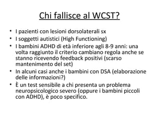 Chi fallisce al WCST?
• I pazienti con lesioni dorsolaterali sx
• I soggetti autistici (High Functioning)
• I bambini ADHD di età inferiore agli 8-9 anni: una
volta raggiunto il criterio cambiano regola anche se
stanno ricevendo feedback positivi (scarso
mantenimento del set)
• In alcuni casi anche i bambini con DSA (elaborazione
delle informazioni?)
• È un test sensibile a chi presenta un problema
neuropsicologico severo (oppure i bambini piccoli
con ADHD), è poco specifico.
 