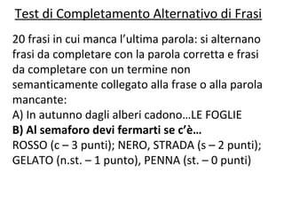 Test di Completamento Alternativo di Frasi
20 frasi in cui manca l’ultima parola: si alternano
frasi da completare con la parola corretta e frasi
da completare con un termine non
semanticamente collegato alla frase o alla parola
mancante:
A) In autunno dagli alberi cadono…LE FOGLIE
B) Al semaforo devi fermarti se c’è…
ROSSO (c – 3 punti); NERO, STRADA (s – 2 punti);
GELATO (n.st. – 1 punto), PENNA (st. – 0 punti)
 