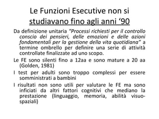 Le Funzioni Esecutive non si
studiavano fino agli anni ‘90
Da definizione unitaria “Processi richiesti per il controllo
conscio dei pensieri, delle emozioni e delle azioni
fondamentali per la gestione della vita quotidiana” a
termine ombrello per definire una serie di attività
controllate finalizzate ad uno scopo.
Le FE sono silenti fino a 12aa e sono mature a 20 aa
(Golden, 1981)
I test per adulti sono troppo complessi per essere
somministrati a bambini
I risultati non sono utili per valutare le FE ma sono
inficiati da altri fattori cognitivi che mediano la
prestazione (linguaggio, memoria, abilità visuo-
spaziali)
 