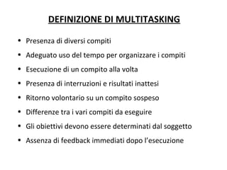 DEFINIZIONE DI MULTITASKING
• Presenza di diversi compiti
• Adeguato uso del tempo per organizzare i compiti
• Esecuzione di un compito alla volta
• Presenza di interruzioni e risultati inattesi
• Ritorno volontario su un compito sospeso
• Differenze tra i vari compiti da eseguire
• Gli obiettivi devono essere determinati dal soggetto
• Assenza di feedback immediati dopo l’esecuzione
 