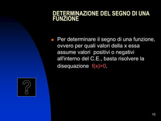 10
DETERMINAZIONE DEL SEGNO DI UNA
FUNZIONE
 Per determinare il segno di una funzione,
ovvero per quali valori della x essa
assume valori positivi o negativi
all'interno del C.E., basta risolvere la
disequazione f(x)>0.
 