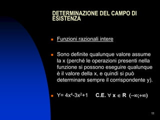 11
DETERMINAZIONE DEL CAMPO DI
ESISTENZA
 Funzioni razionali intere
 Sono definite qualunque valore assume
la x (perché le operazioni presenti nella
funzione si possono eseguire qualunque
è il valore della x, e quindi si può
determinare sempre il corrispondente y).
 Y= 4x4-3x2+1 C.E.  x  R 
 