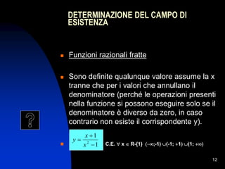 12
 Funzioni razionali fratte
 Sono definite qualunque valore assume la x
tranne che per i valori che annullano il
denominatore (perché le operazioni presenti
nella funzione si possono eseguire solo se il
denominatore è diverso da zero, in caso
contrario non esiste il corrispondente y).
 C.E.  x  R-{1} -1) (-1; 1 (1; 
1
1
2



x
x
y
DETERMINAZIONE DEL CAMPO DI
ESISTENZA
 