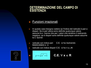 13
 Funzioni irrazionali
 In questo caso bisogna vedere se l'indice del radicale è pari o
dispari. Se è pari allora sono definite qualunque valore
assume la x tranne che per i valori che rendono il radicando
negativo; se è dispari sono definite qualunque valore assume
la x. Quindi:
 radicale con indice pari C.E. si ha risolvendo
RADICANDO ≥ 0
 radicale con indice dispari C.E. si ha  x  R

DETERMINAZIONE DEL CAMPO DI
ESISTENZA
1
2

 x
y C.E.  x  R
 