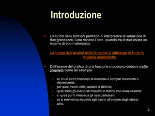 2
Introduzione
 Lo studio delle funzioni permette di interpretare la variazione di
due grandezze, l’una rispetto l’altra, quando tra le due esiste un
legame di tipo matematico.
La teoria dell’analisi delle funzioni è utilizzata in tutte le
materie scientifiche
 Dall’esame del grafico di una funzione si possono dedurre molte
proprietà come ad esempio:
 se in un certo intervallo la funzione è sempre crescente o
decrescente;
 per quali valori delle variabili è definita;
 quali sono gli eventuali massimi e minimi che essa assume;
 in quali punti interseca gli assi cartesiani;
 se è simmetrica rispetto agli assi o all’origine degli stessi;
 altro.
 