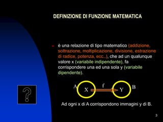 3
Y
DEFINIZIONE DI FUNZIONE MATEMATICA
 è una relazione di tipo matematico (addizione,
sottrazione, moltiplicazione, divisione, estrazione
di radice, potenza, ecc..), che ad un qualunque
valore x (variabile indipendente), fa
corrispondere una ed una sola y (variabile
dipendente).
X
A f B
Ad ogni x di A corrispondono immagini y di B.
 