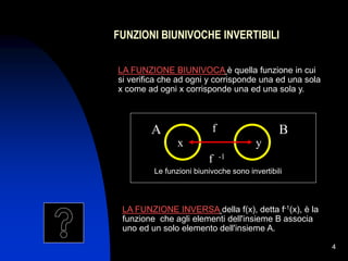 4
FUNZIONI BIUNIVOCHE INVERTIBILI
LA FUNZIONE BIUNIVOCA è quella funzione in cui
si verifica che ad ogni y corrisponde una ed una sola
x come ad ogni x corrisponde una ed una sola y.
A f B
y
x
LA FUNZIONE INVERSA della f(x), detta f-1(x), è la
funzione che agli elementi dell'insieme B associa
uno ed un solo elemento dell'insieme A.
Le funzioni biunivoche sono invertibili
f -1
 