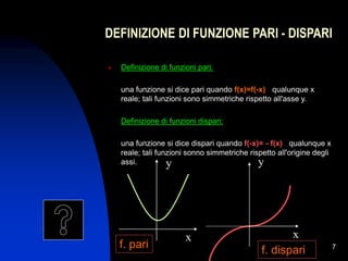 7
DEFINIZIONE DI FUNZIONE PARI - DISPARI
 Definizione di funzioni pari:
una funzione si dice pari quando f(x)=f(-x) qualunque x
reale; tali funzioni sono simmetriche rispetto all'asse y.
Definizione di funzioni dispari:
una funzione si dice dispari quando f(-x)= - f(x) qualunque x
reale; tali funzioni sonno simmetriche rispetto all'origine degli
assi. y y
x x
f. pari
f. dispari
 