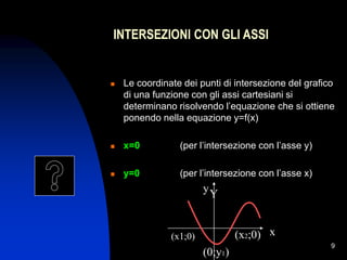 9
INTERSEZIONI CON GLI ASSI
 Le coordinate dei punti di intersezione del grafico
di una funzione con gli assi cartesiani si
determinano risolvendo l’equazione che si ottiene
ponendo nella equazione y=f(x)
 x=0 (per l’intersezione con l’asse y)
 y=0 (per l’intersezione con l’asse x)
(x1;0)
(0;y1)
(x2;0)
Y
y
x
 