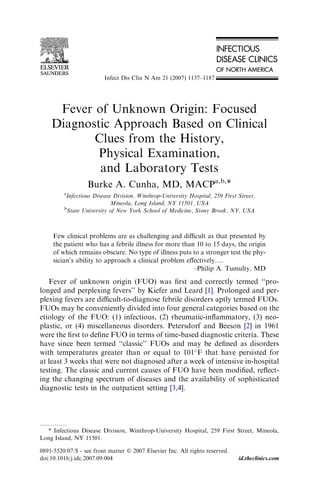 Infect Dis Clin N Am 21 (2007) 1137–1187 
Fever of Unknown Origin: Focused 
Diagnostic Approach Based on Clinical 
Clues from the History, 
Physical Examination, 
and Laboratory Tests 
Burke A. Cunha, MD, MACPa,b,* 
aInfectious Disease Division, Winthrop-University Hospital, 259 First Street, 
Mineola, Long Island, NY 11501, USA 
bState University of New York School of Medicine, Stony Brook, NY, USA 
Few clinical problems are as challenging and difficult as that presented by 
the patient who has a febrile illness for more than 10 to 15 days, the origin 
of which remains obscure. No type of illness puts to a stronger test the phy-sician’s 
ability to approach a clinical problem effectively.. 
–Philip A. Tumulty, MD 
Fever of unknown origin (FUO) was first and correctly termed ‘‘pro-longed 
and perplexing fevers’’ by Kiefer and Leard [1]. Prolonged and per-plexing 
fevers are difficult-to-diagnose febrile disorders aptly termed FUOs. 
FUOs may be conveniently divided into four general categories based on the 
etiology of the FUO: (1) infectious, (2) rheumatic-inflammatory, (3) neo-plastic, 
or (4) miscellaneous disorders. Petersdorf and Beeson [2] in 1961 
were the first to define FUO in terms of time-based diagnostic criteria. These 
have since been termed ‘‘classic’’ FUOs and may be defined as disorders 
with temperatures greater than or equal to 101F that have persisted for 
at least 3 weeks that were not diagnosed after a week of intensive in-hospital 
testing. The classic and current causes of FUO have been modified, reflect-ing 
the changing spectrum of diseases and the availability of sophisticated 
diagnostic tests in the outpatient setting [3,4]. 
* Infectious Disease Division, Winthrop-University Hospital, 259 First Street, Mineola, 
Long Island, NY 11501. 
0891-5520/07/$ - see front matter  2007 Elsevier Inc. All rights reserved. 
doi:10.1016/j.idc.2007.09.004 id.theclinics.com 
 
