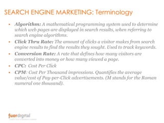 SEARCH ENGINE MARKETING: Terminology <br />Algorithm: A mathematical programming system used to determine which web pages ...