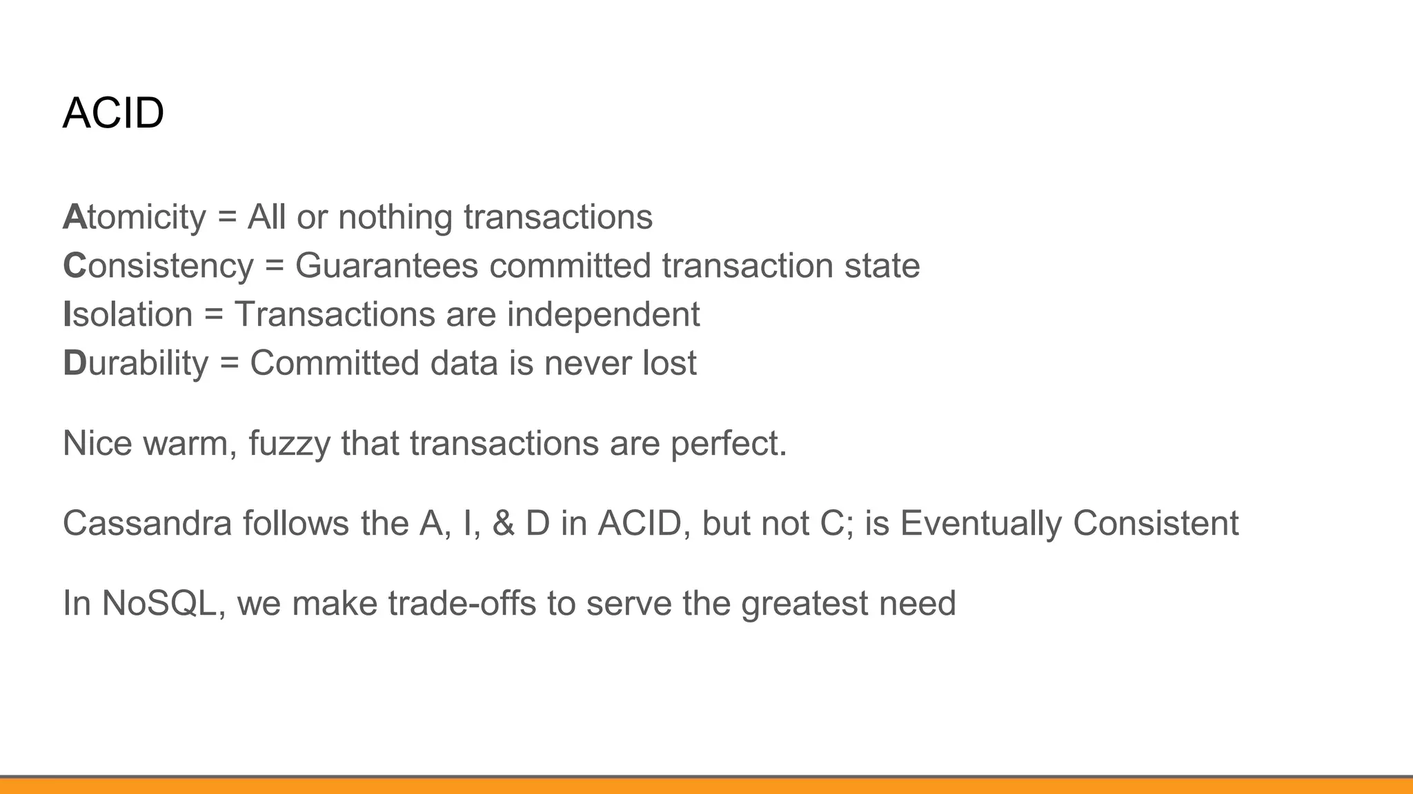 ACID
Atomicity = All or nothing transactions
Consistency = Guarantees committed transaction state
Isolation = Transactions are independent
Durability = Committed data is never lost
Nice warm, fuzzy that transactions are perfect.
Cassandra follows the A, I, & D in ACID, but not C; is Eventually Consistent
In NoSQL, we make trade-offs to serve the greatest need
 